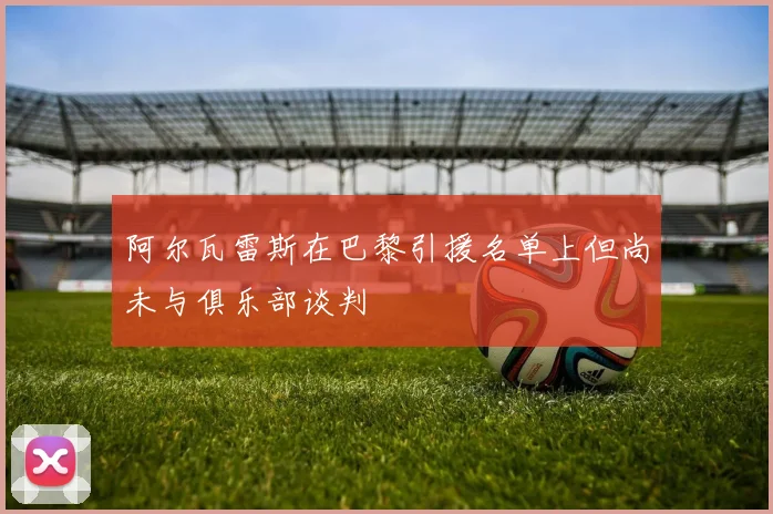 阿尔瓦雷斯在巴黎引援名单上但尚未与俱乐部谈判