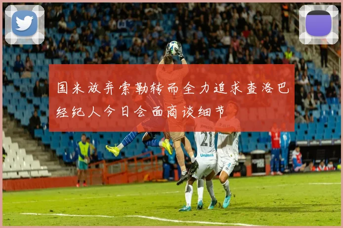 国米放弃索勒转而全力追求查洛巴经纪人今日会面商谈细节