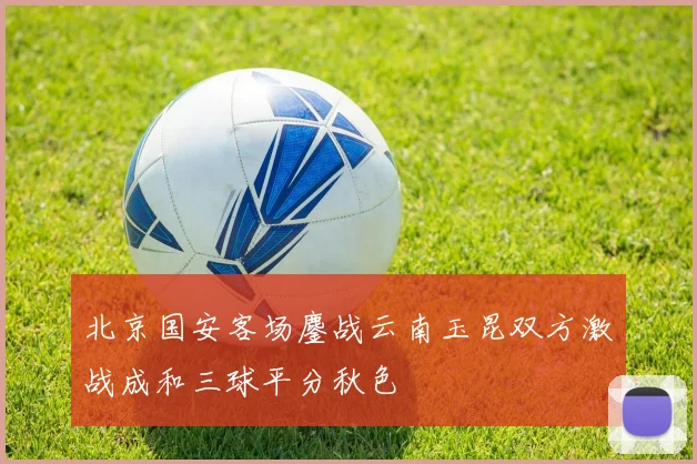 北京国安客场鏖战云南玉昆双方激战成和三球平分秋色