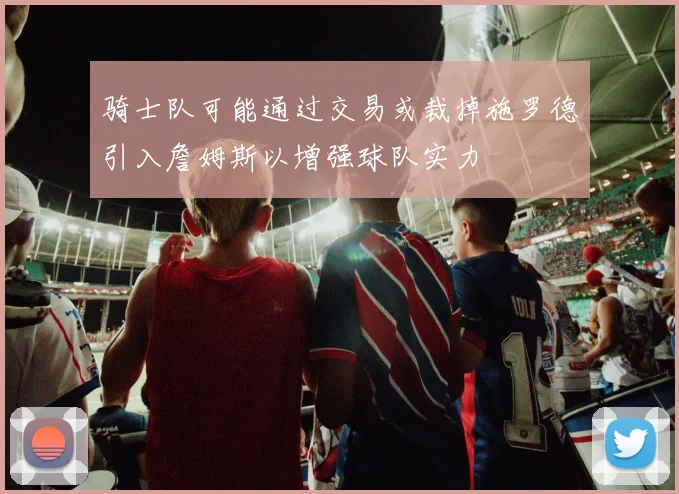 骑士队可能通过交易或裁掉施罗德引入詹姆斯以增强球队实力