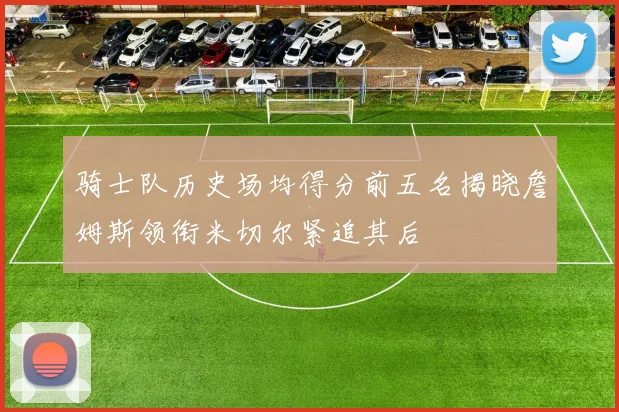 骑士队历史场均得分前五名揭晓詹姆斯领衔米切尔紧追其后