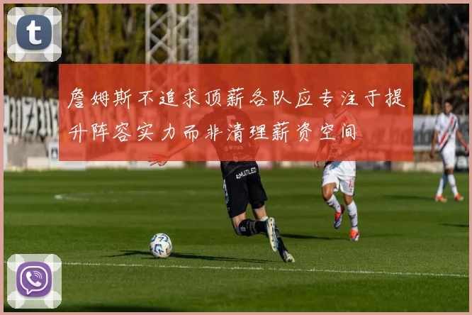 詹姆斯不追求顶薪各队应专注于提升阵容实力而非清理薪资空间