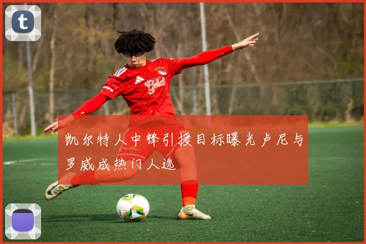 凯尔特人中锋引援目标曝光卢尼与罗威成热门人选