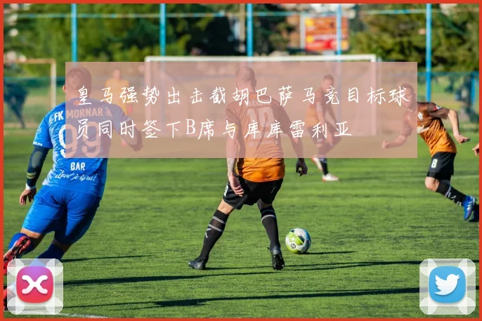 皇马强势出击截胡巴萨马竞目标球员同时签下B席与库库雷利亚