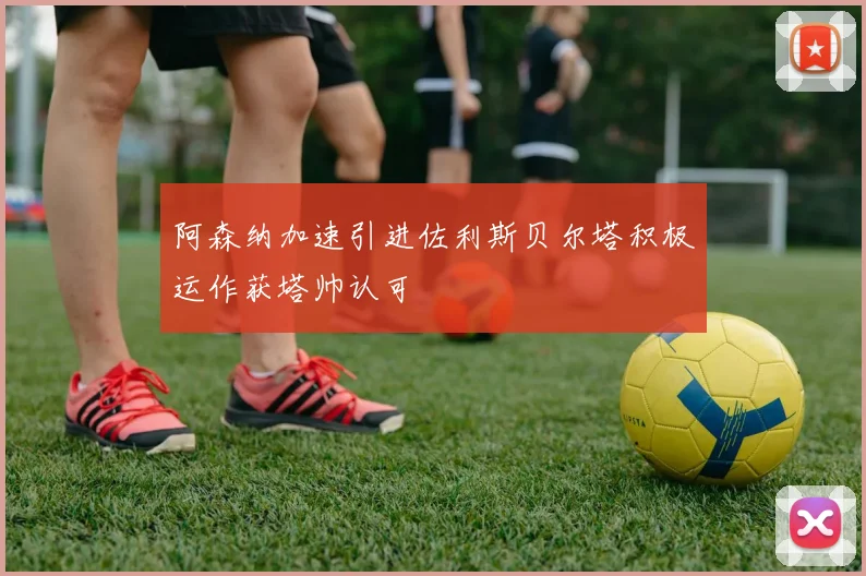 阿森纳加速引进佐利斯贝尔塔积极运作获塔帅认可
