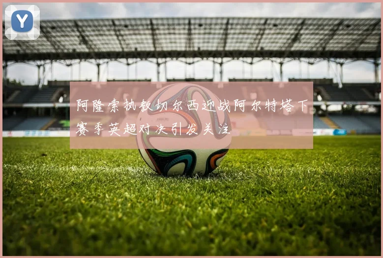 阿隆索执教切尔西迎战阿尔特塔下赛季英超对决引发关注
