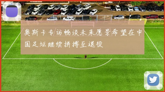 奥斯卡专访畅谈未来愿景希望在中国足坛继续拼搏至退役