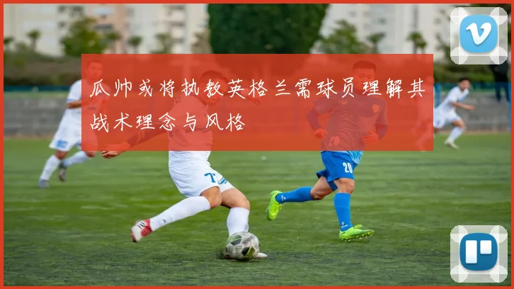 瓜帅或将执教英格兰需球员理解其战术理念与风格
