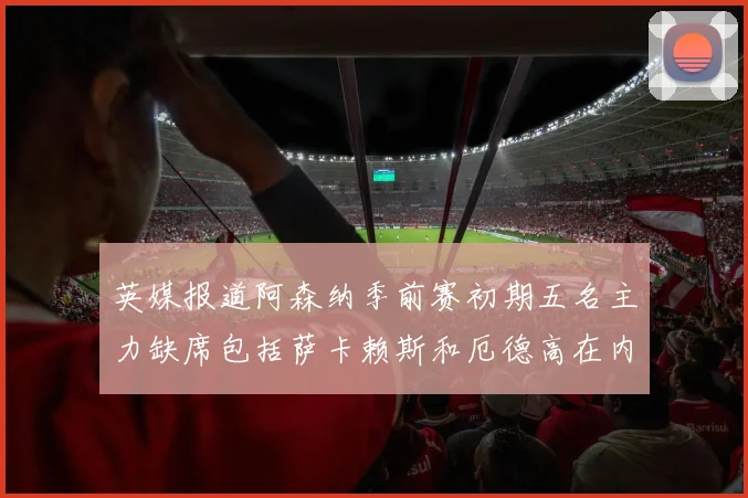 英媒报道阿森纳季前赛初期五名主力缺席包括萨卡赖斯和厄德高在内