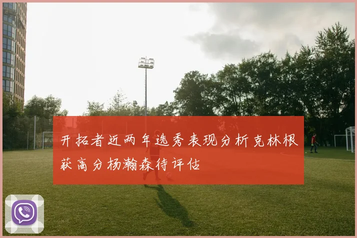 开拓者近两年选秀表现分析克林根获高分杨瀚森待评估