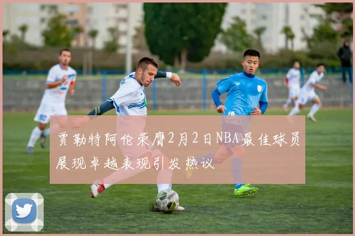 贾勒特阿伦荣膺2月2日NBA最佳球员展现卓越表现引发热议