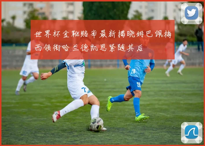 世界杯金靴赔率最新揭晓姆巴佩梅西领衔哈兰德凯恩紧随其后