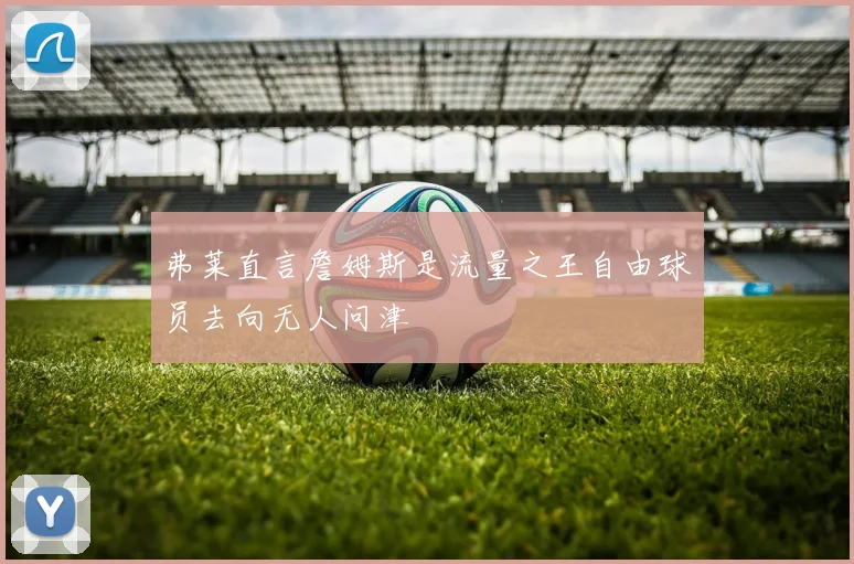 弗莱直言詹姆斯是流量之王自由球员去向无人问津