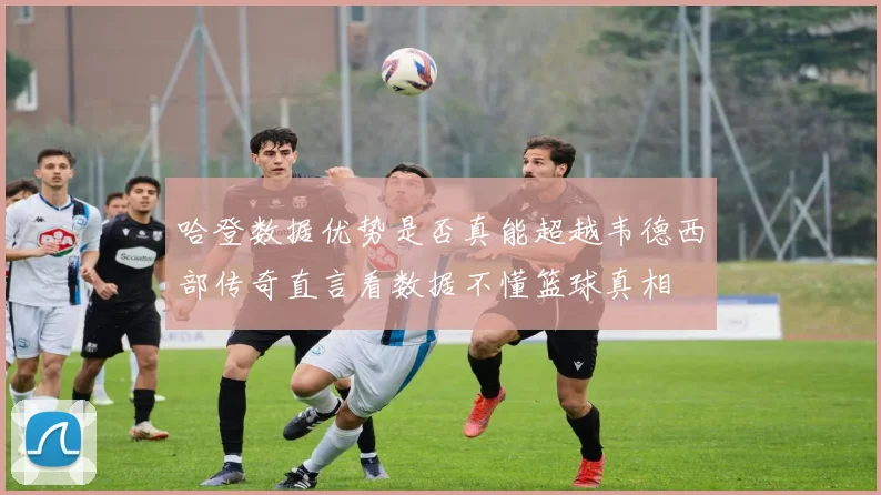 哈登数据优势是否真能超越韦德西部传奇直言看数据不懂篮球真相