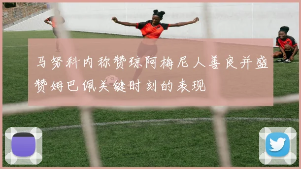 马努科内称赞琼阿梅尼人善良并盛赞姆巴佩关键时刻的表现