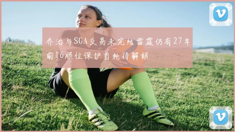 乔治与SGA交易未完结雷霆仍有27年前16顺位保护首轮待解锁