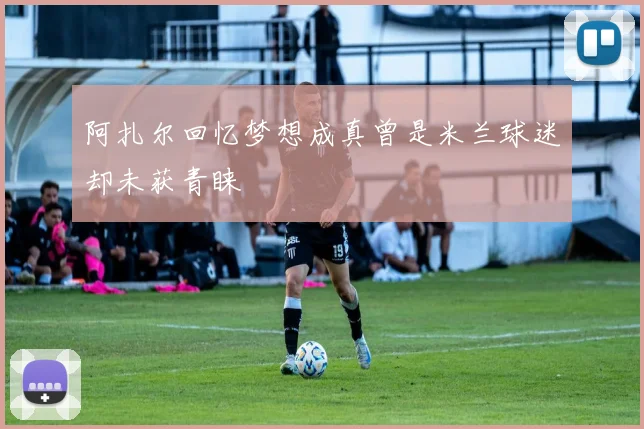 阿扎尔回忆梦想成真曾是米兰球迷却未获青睐