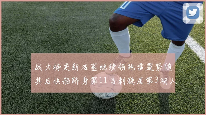 战力榜更新活塞继续领跑雷霆紧随其后快船跻身第11马刺稳居第3湖人排名第13