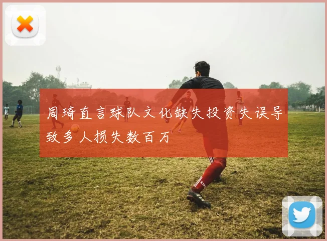周琦直言球队文化缺失投资失误导致多人损失数百万