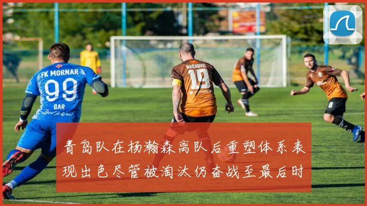 青岛队在杨瀚森离队后重塑体系表现出色尽管被淘汰仍奋战至最后时刻