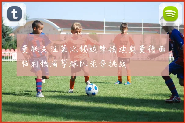 曼联关注莱比锡边锋扬迪奥曼德面临利物浦等球队竞争挑战