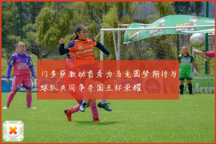 门多萨激动首秀为马竞圆梦期待与球队共同争夺国王杯荣耀