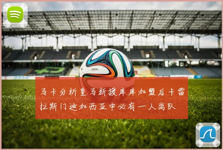 马卡分析皇马新援库库加盟后卡雷拉斯门迪加西亚中必有一人离队