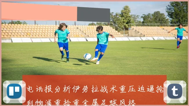 电讯报分析伊劳拉战术重压迫逼抢利物浦重拾重金属足球风格