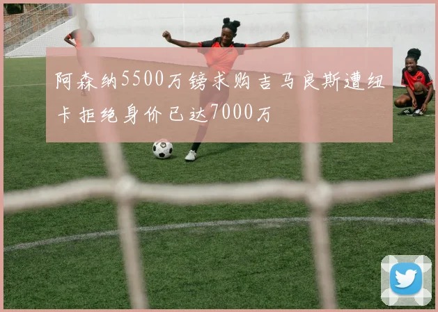 阿森纳5500万镑求购吉马良斯遭纽卡拒绝身价已达7000万