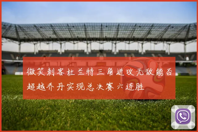微笑刺客杜兰特三角进攻无敌能否超越乔丹实现总决赛六连胜